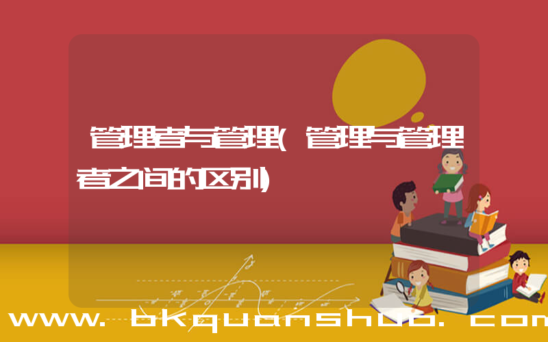 管理者与管理(管理与管理者之间的区别)