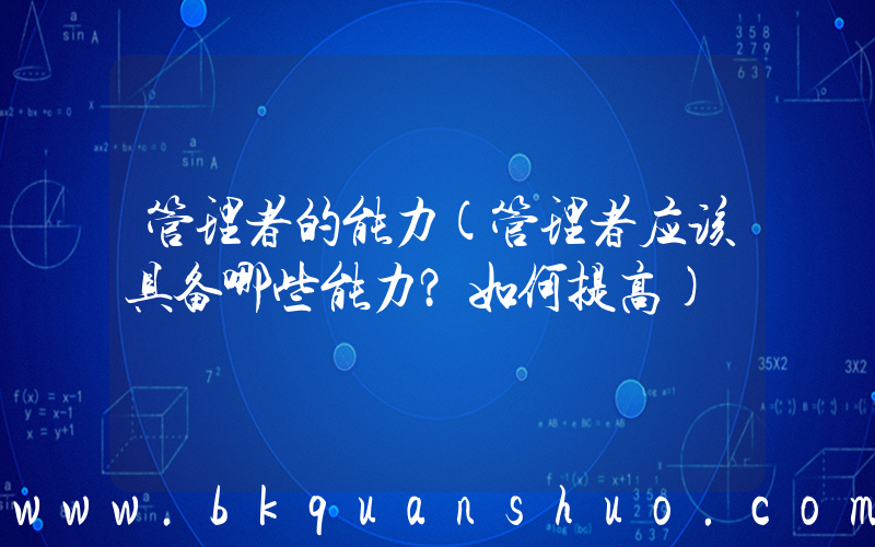 管理者的能力(管理者应该具备哪些能力？如何提高)