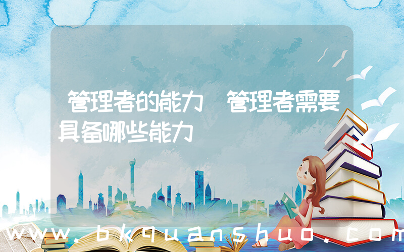 管理者的能力(管理者需要具备哪些能力)