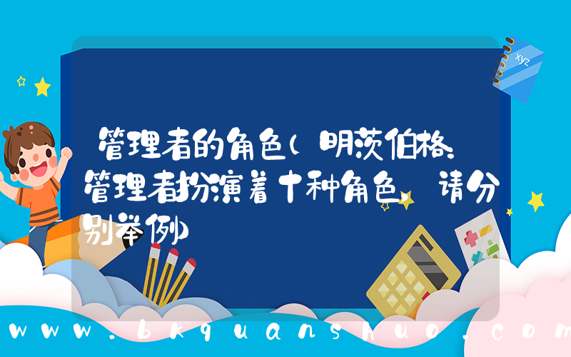 管理者的角色(明茨伯格：管理者扮演着十种角色，请分别举例)