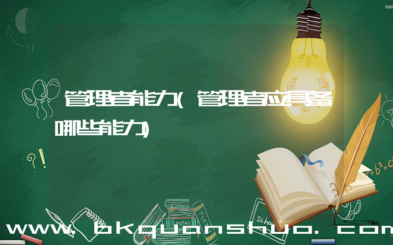 管理者能力(管理者应具备哪些能力)