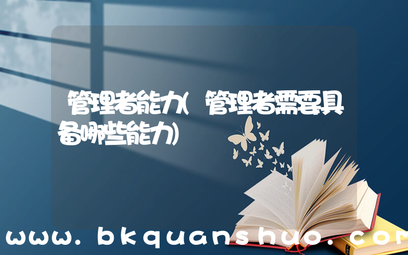管理者能力(管理者需要具备哪些能力)
