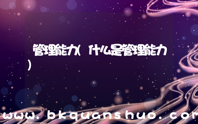 管理能力(什么是管理能力)