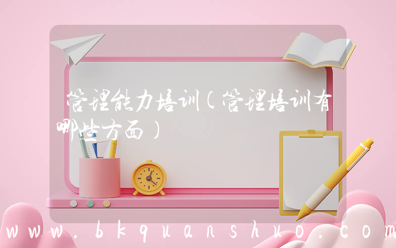 管理能力培训(管理培训有哪些方面)