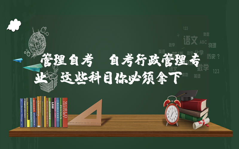 管理自考(自考行政管理专业：这些科目你必须拿下！)