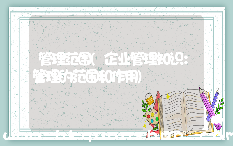 管理范围(企业管理知识：管理的范围和作用)