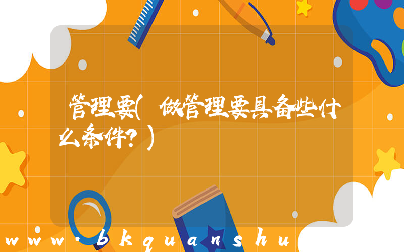 管理要(做管理要具备些什么条件？)