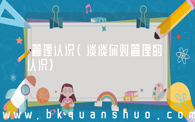 管理认识(谈谈你对管理的认识)