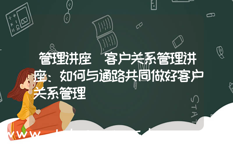 管理讲座(客户关系管理讲座：如何与通路共同做好客户关系管理)