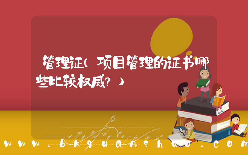 管理证(项目管理的证书哪些比较权威？)
