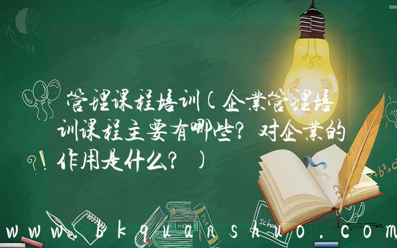 管理课程培训(企业管理培训课程主要有哪些？对企业的作用是什么？)
