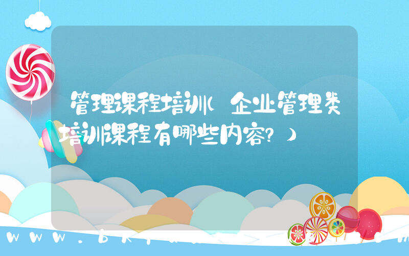 管理课程培训(企业管理类培训课程有哪些内容？)