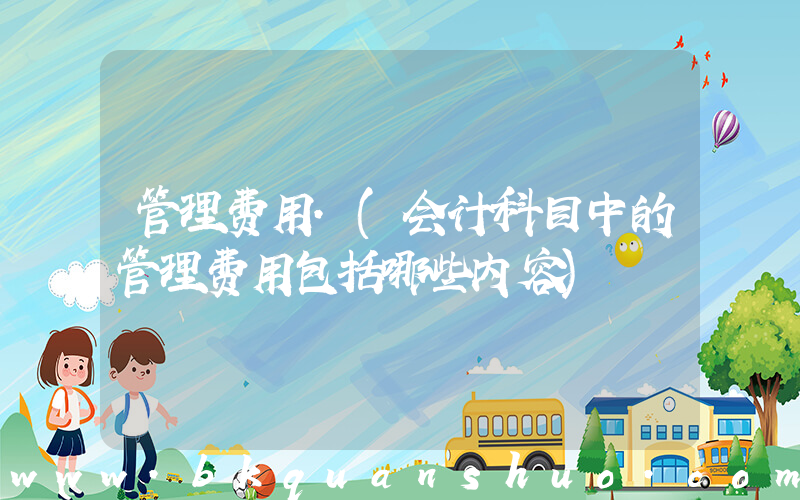 管理费用.(会计科目中的管理费用包括哪些内容)