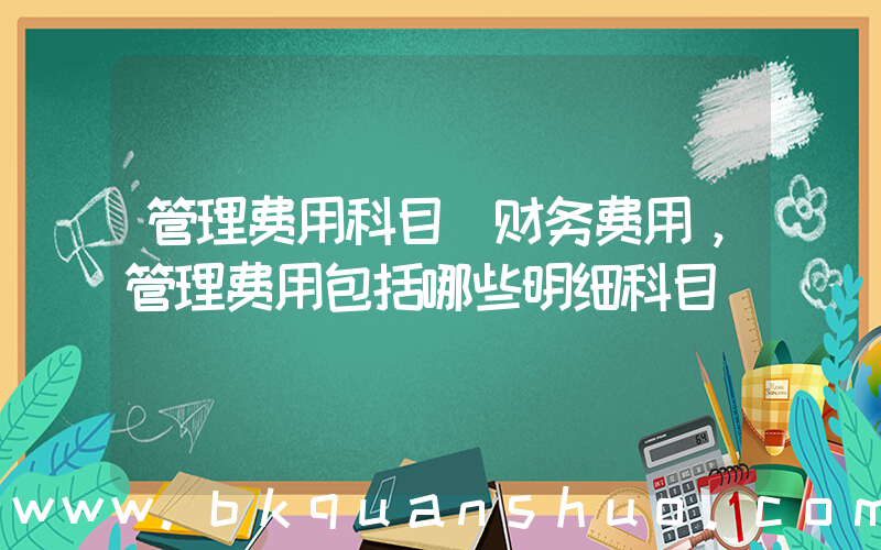 管理费用科目(财务费用，管理费用包括哪些明细科目)