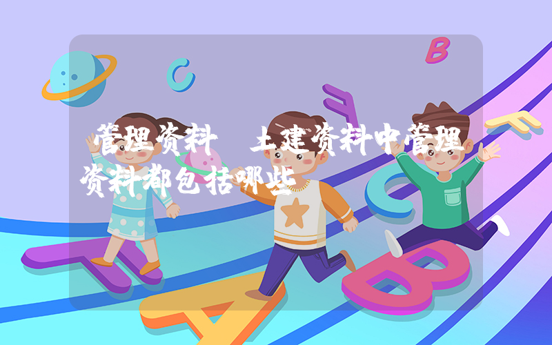 管理资料(土建资料中管理资料都包括哪些？)