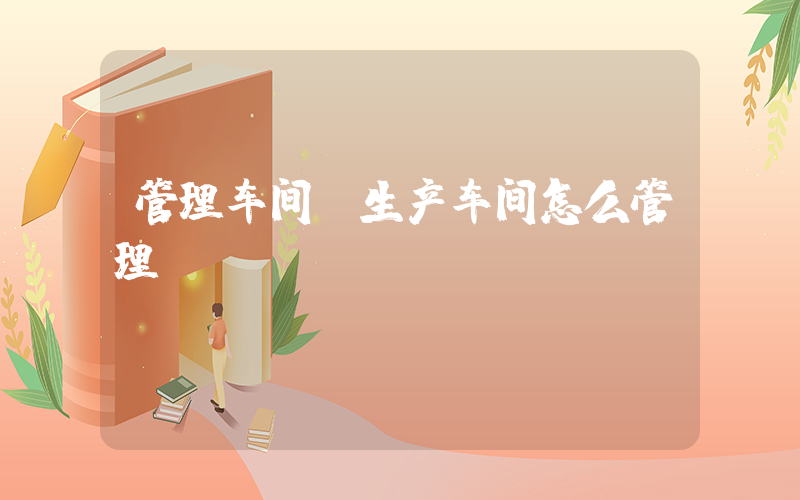 管理车间(生产车间怎么管理)
