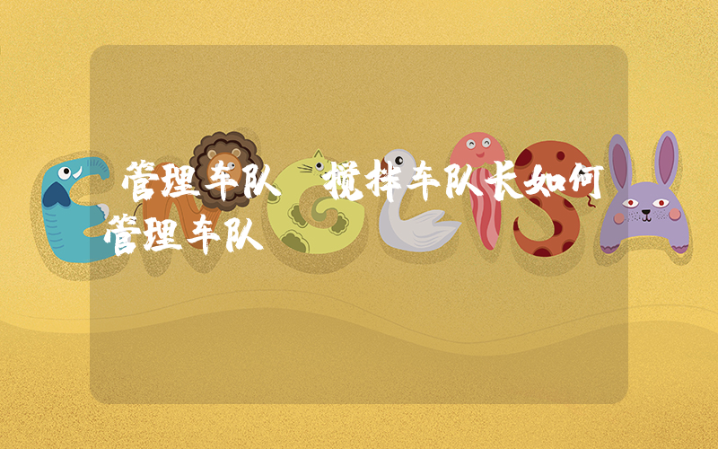 管理车队(搅拌车队长如何管理车队)