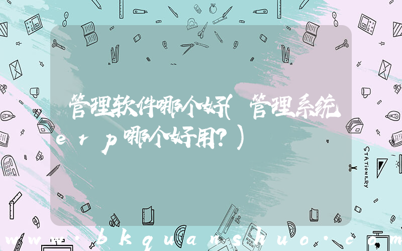 管理软件哪个好(管理系统erp哪个好用？)