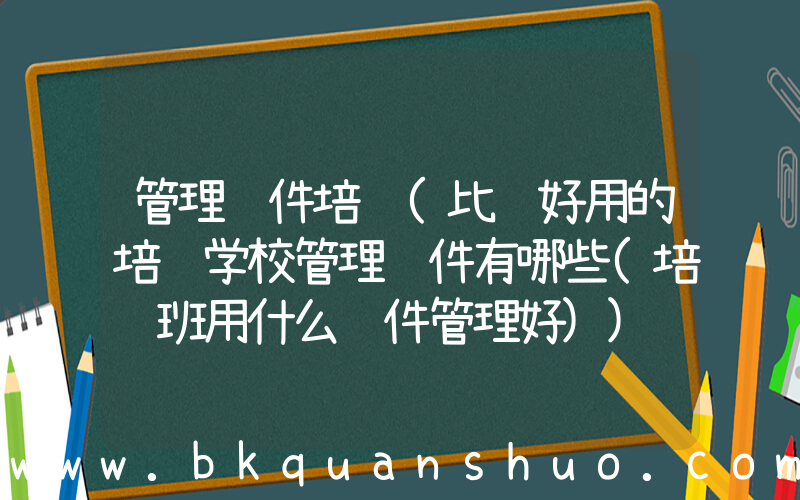 管理软件培训(比较好用的培训学校管理软件有哪些(培训班用什么软件管理好))