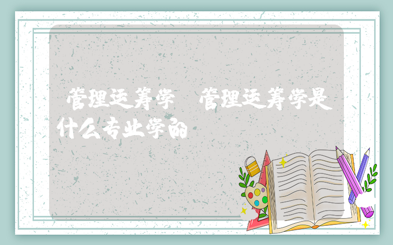 管理运筹学(管理运筹学是什么专业学的)