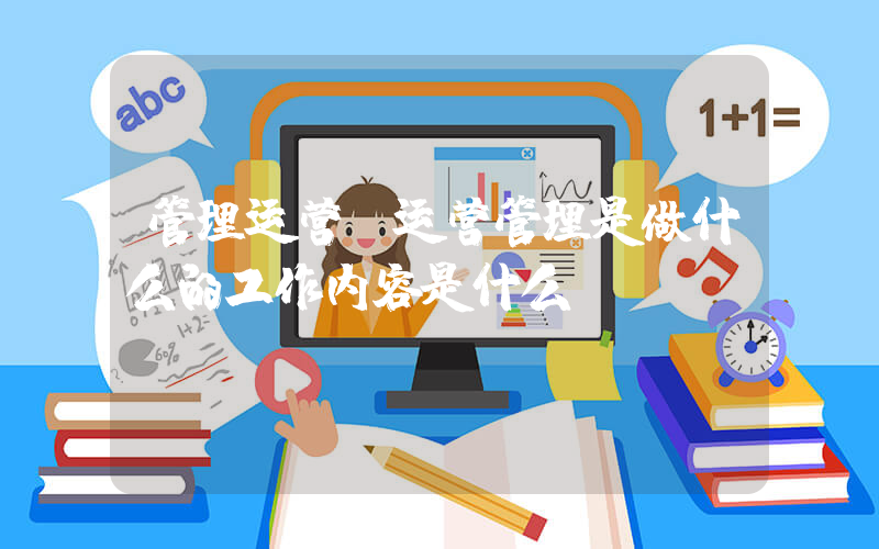 管理运营(运营管理是做什么的工作内容是什么)