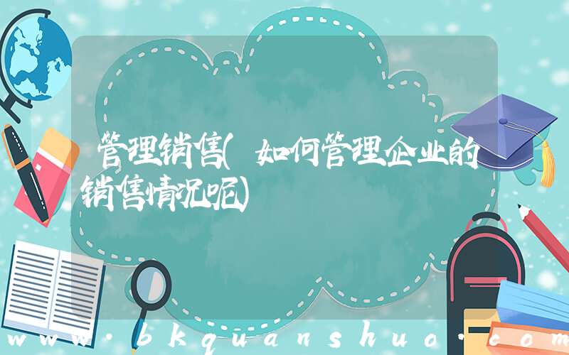 管理销售(如何管理企业的销售情况呢)