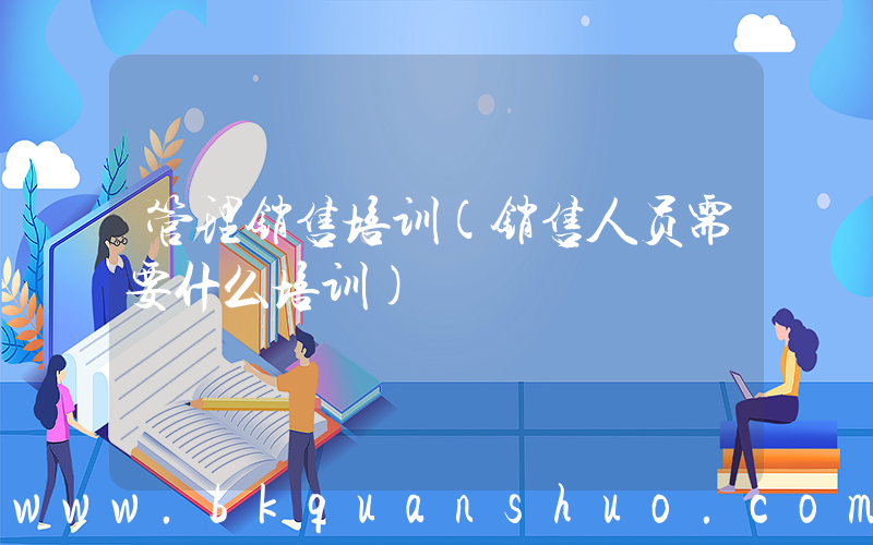 管理销售培训(销售人员需要什么培训)