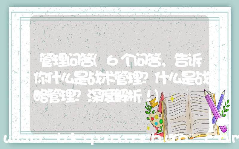 管理问答(6个问答，告诉你什么是战术管理？什么是战略管理？深度解析！)