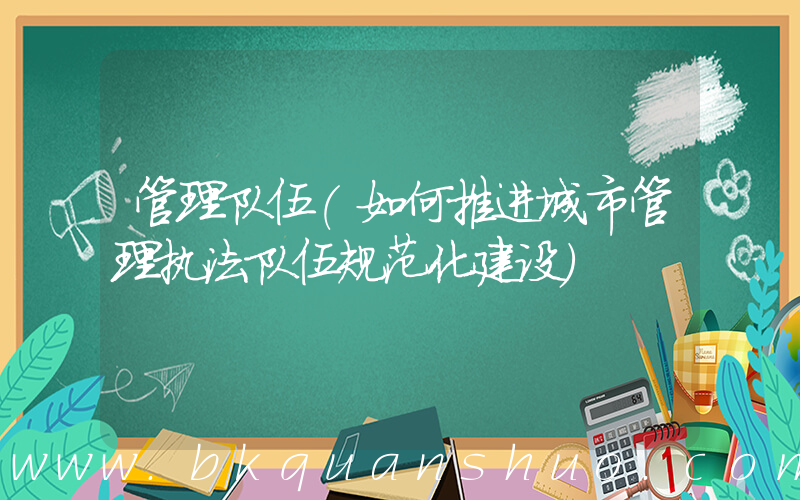 管理队伍(如何推进城市管理执法队伍规范化建设)