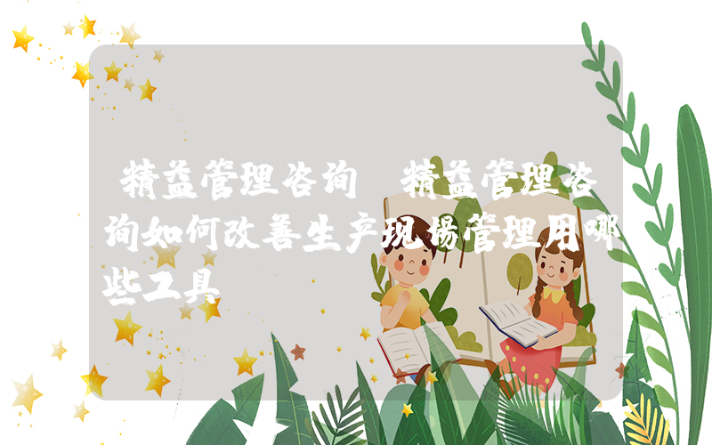 精益管理咨询(精益管理咨询如何改善生产现场管理用哪些工具？)