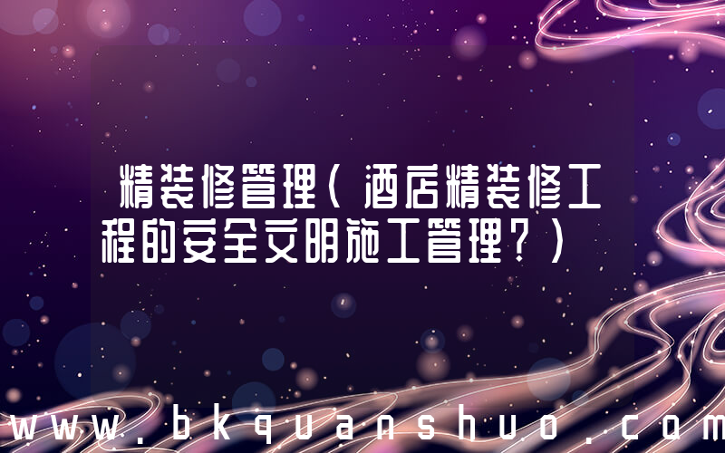 精装修管理(酒店精装修工程的安全文明施工管理？)