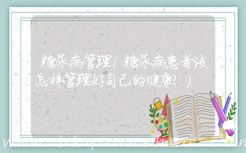 糖尿病管理(糖尿病患者该怎样管理好自己的健康？)