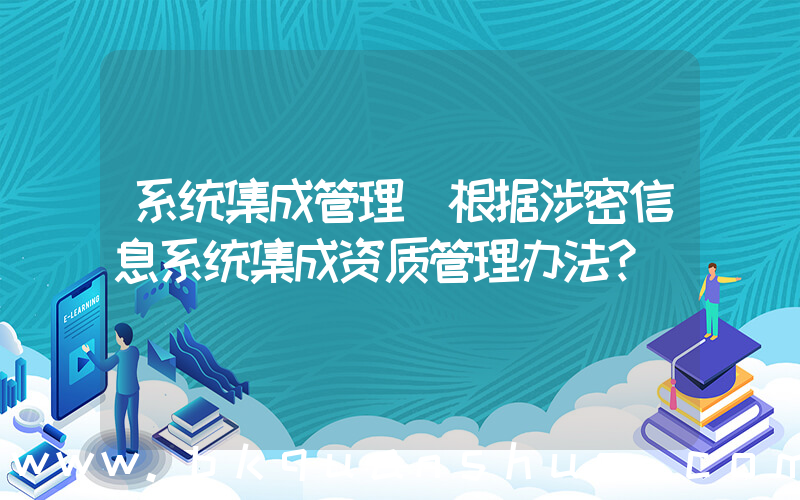 系统集成管理(根据涉密信息系统集成资质管理办法？)