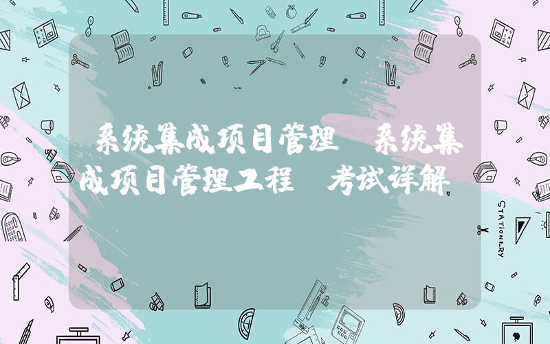 系统集成项目管理(系统集成项目管理工程师考试详解)