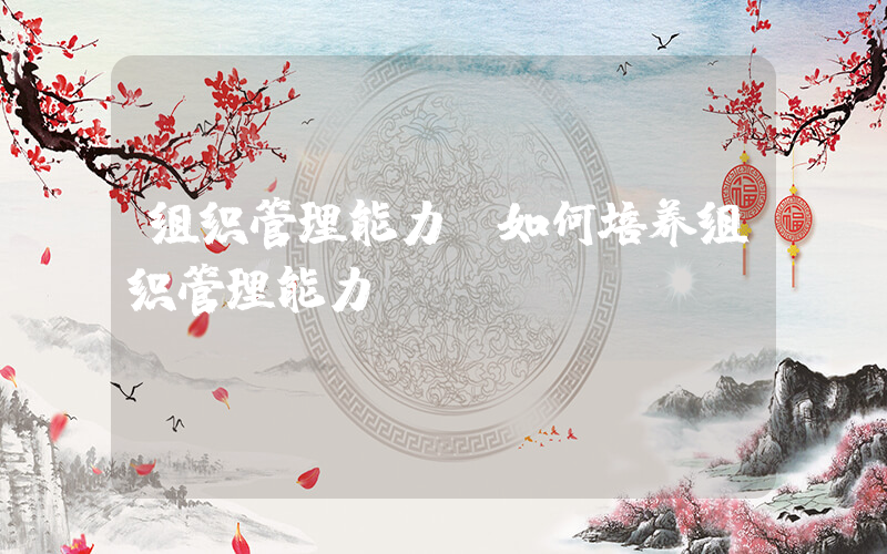组织管理能力(如何培养组织管理能力)