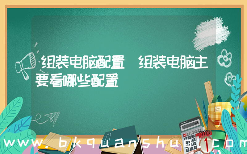 组装电脑配置(组装电脑主要看哪些配置)