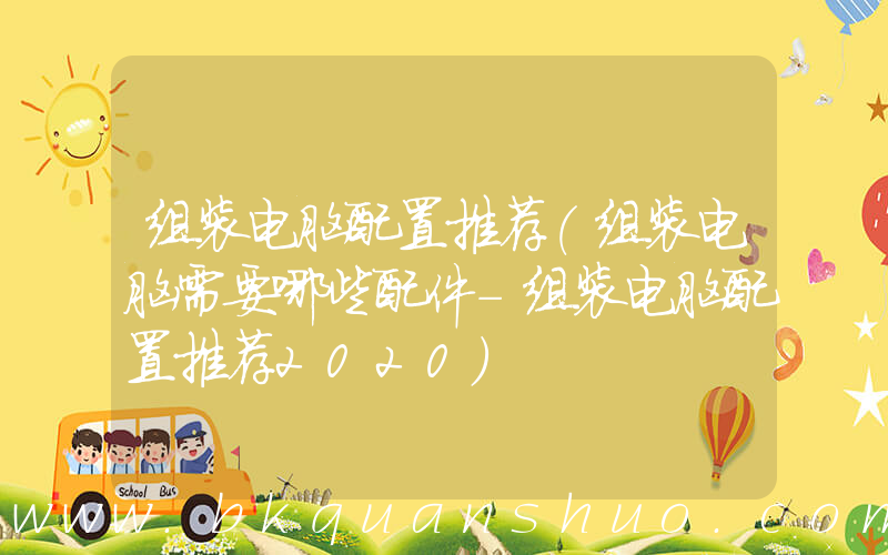 组装电脑配置推荐(组装电脑需要哪些配件-组装电脑配置推荐2020)