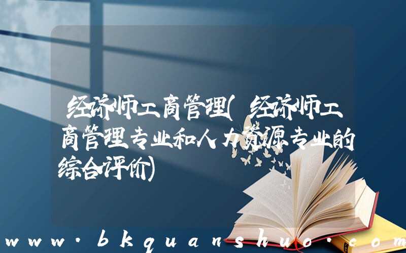 经济师工商管理(经济师工商管理专业和人力资源专业的综合评价)
