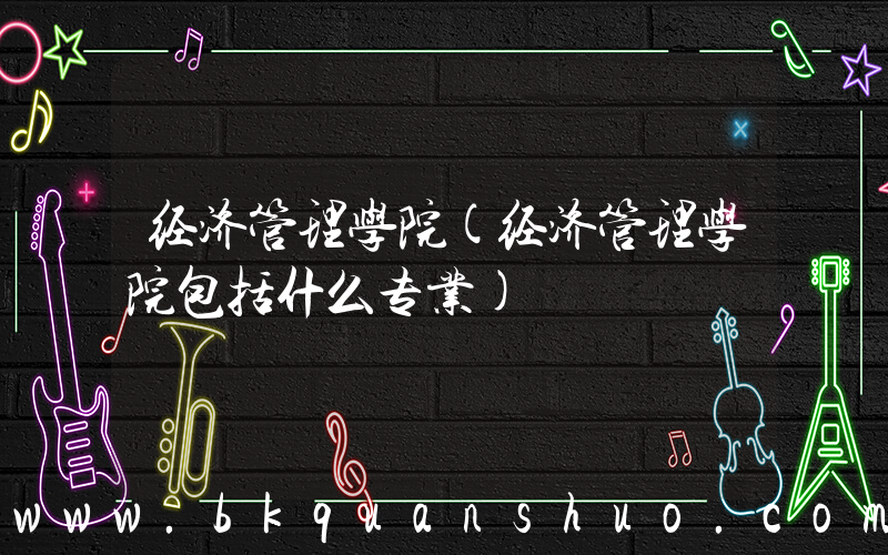 经济管理学院(经济管理学院包括什么专业)