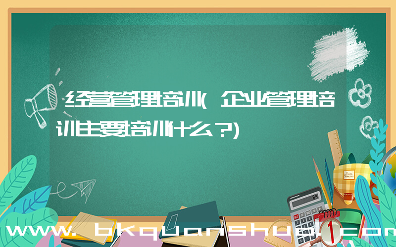 经营管理培训(企业管理培训主要培训什么？)