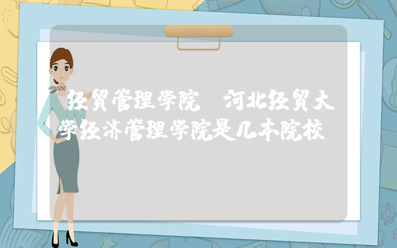 经贸管理学院(河北经贸大学经济管理学院是几本院校？)