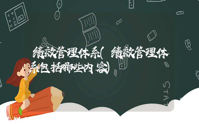 绩效管理体系(绩效管理体系包括哪些内容)
