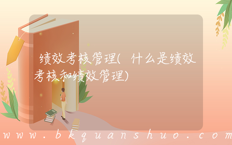 绩效考核管理(什么是绩效考核和绩效管理)
