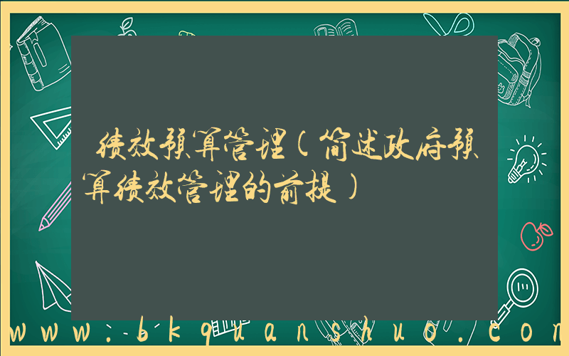 绩效预算管理(简述政府预算绩效管理的前提)