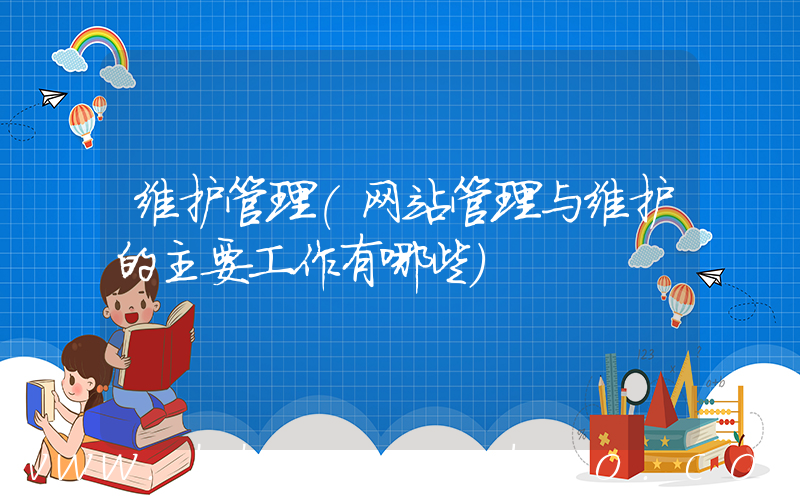 维护管理(网站管理与维护的主要工作有哪些)