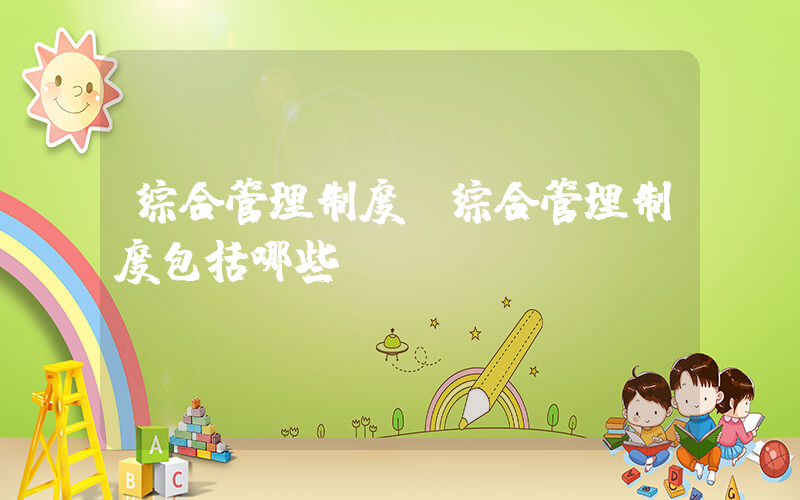 综合管理制度(综合管理制度包括哪些)