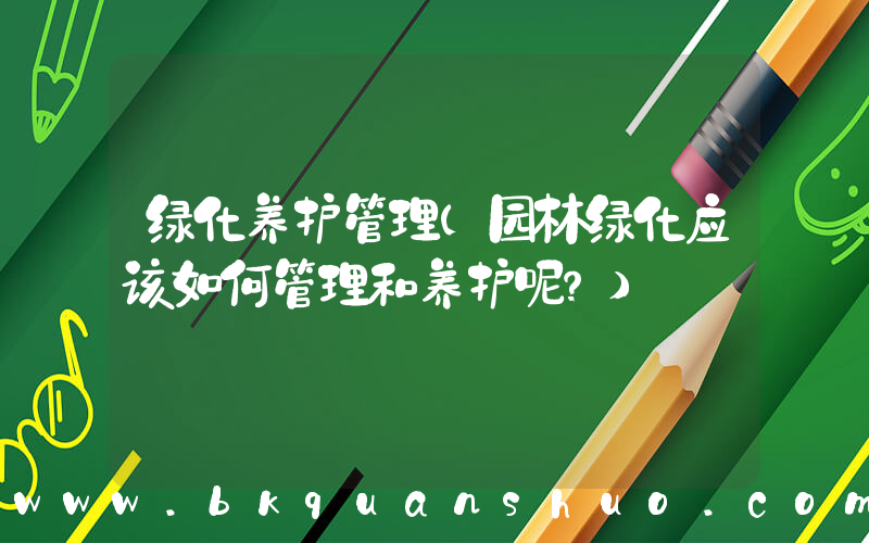 绿化养护管理(园林绿化应该如何管理和养护呢？)