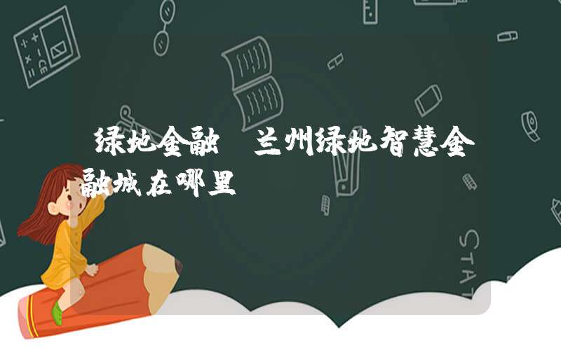 绿地金融(兰州绿地智慧金融城在哪里？)