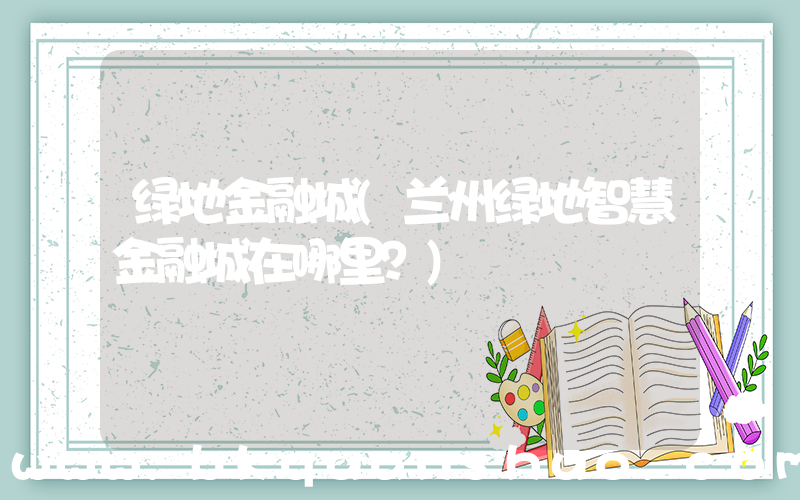 绿地金融城(兰州绿地智慧金融城在哪里？)