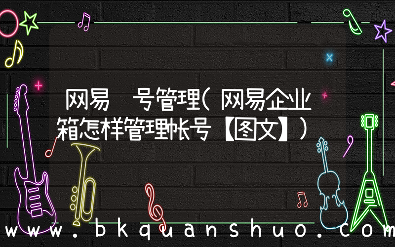 网易账号管理(网易企业邮箱怎样管理帐号【图文】)